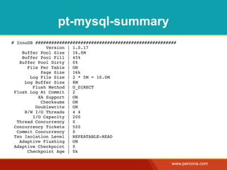 pt-mysql-summary
# InnoDB #####################################################
             Version | 1.0.17
    Buffer Pool Size | 16.0M
    Buffer Pool Fill | 45%
   Buffer Pool Dirty | 0%
      File Per Table | ON
           Page Size | 16k
       Log File Size | 2 * 5M = 10.0M
     Log Buffer Size | 8M
        Flush Method | O_DIRECT
 Flush Log At Commit | 2
          XA Support | ON
           Checksums | ON
         Doublewrite | ON
     R/W I/O Threads | 4 4
        I/O Capacity | 200
  Thread Concurrency | 0
 Concurrency Tickets | 500
  Commit Concurrency | 0
 Txn Isolation Level | REPEATABLE-READ
   Adaptive Flushing | ON
 Adaptive Checkpoint | 0
      Checkpoint Age | 0k

                                                            www.percona.com
 