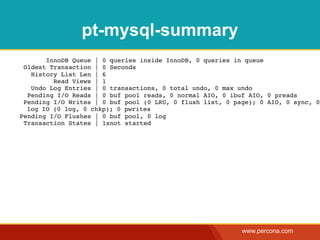 pt-mysql-summary
       InnoDB Queue | 0 queries inside InnoDB, 0 queries in queue
 Oldest Transaction | 0 Seconds
   History List Len | 6
         Read Views | 1
   Undo Log Entries | 0 transactions, 0 total undo, 0 max undo
  Pending I/O Reads | 0 buf pool reads, 0 normal AIO, 0 ibuf AIO, 0 preads
 Pending I/O Writes | 0 buf pool (0 LRU, 0 flush list, 0 page); 0 AIO, 0 sync, 0
  log IO (0 log, 0 chkp); 0 pwrites
Pending I/O Flushes | 0 buf pool, 0 log
 Transaction States | 1xnot started




                                                           www.percona.com
 