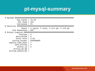 pt-mysql-summary
# MyISAM #####################################################
           Key Cache | 16.0k
            Pct Used | 20%
           Unflushed | 0%
# Security ###################################################
               Users | 4 users, 0 anon, 0 w/o pw, 0 old pw
       Old Passwords | OFF
# Binary Logging #############################################
             Binlogs | 0
          Zero-Sized | 0
          Total Size | 0.0k
       binlog_format | STATEMENT
    expire_logs_days | 7
         sync_binlog | 0
           server_id | 0
        binlog_do_db |
    binlog_ignore_db |




                                                            www.percona.com
 