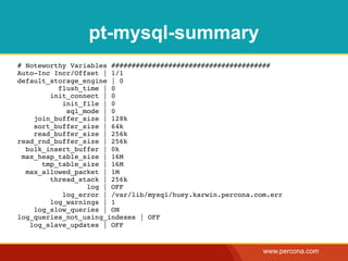 pt-mysql-summary
# Noteworthy Variables #######################################
Auto-Inc Incr/Offset | 1/1
default_storage_engine | 0
          flush_time | 0
        init_connect | 0
           init_file | 0
            sql_mode | 0
    join_buffer_size | 128k
    sort_buffer_size | 64k
    read_buffer_size | 256k
read_rnd_buffer_size | 256k
  bulk_insert_buffer | 0k
 max_heap_table_size | 16M
      tmp_table_size | 16M
  max_allowed_packet | 1M
        thread_stack | 256k
                 log | OFF
           log_error | /var/lib/mysql/huey.karwin.percona.com.err
        log_warnings | 1
    log_slow_queries | ON
log_queries_not_using_indexes | OFF
   log_slave_updates | OFF


                                                            www.percona.com
 