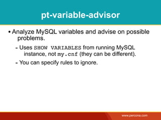 pt-variable-advisor
• Analyze MySQL variables and advise on possible
   problems.
  - Uses SHOW VARIABLES from running MySQL
     instance, not my.cnf (they can be different).
  - You can specify rules to ignore.




                                            www.percona.com
 