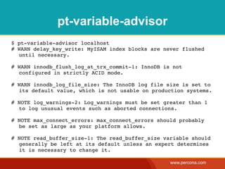 pt-variable-advisor
$ pt-variable-advisor localhost
# WARN delay_key_write: MyISAM index blocks are never flushed
  until necessary.

# WARN innodb_flush_log_at_trx_commit-1: InnoDB is not
  configured in strictly ACID mode.

# WARN innodb_log_file_size: The InnoDB log file size is set to
  its default value, which is not usable on production systems.

# NOTE log_warnings-2: Log_warnings must be set greater than 1
  to log unusual events such as aborted connections.

# NOTE max_connect_errors: max_connect_errors should probably
  be set as large as your platform allows.

# NOTE read_buffer_size-1: The read_buffer_size variable should
  generally be left at its default unless an expert determines
  it is necessary to change it.

                                                  www.percona.com
 