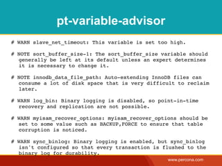 pt-variable-advisor
# WARN slave_net_timeout: This variable is set too high.

# NOTE sort_buffer_size-1: The sort_buffer_size variable should
  generally be left at its default unless an expert determines
  it is necessary to change it.

# NOTE innodb_data_file_path: Auto-extending InnoDB files can
  consume a lot of disk space that is very difficult to reclaim
  later.

# WARN log_bin: Binary logging is disabled, so point-in-time
  recovery and replication are not possible.

# WARN myisam_recover_options: myisam_recover_options should be
  set to some value such as BACKUP,FORCE to ensure that table
  corruption is noticed.

# WARN sync_binlog: Binary logging is enabled, but sync_binlog
  isn't configured so that every transaction is flushed to the
  binary log for durability.
                                                  www.percona.com
 