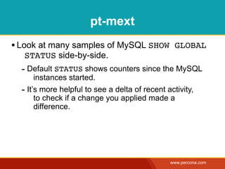 pt-mext
• Look at many samples of MySQL SHOW GLOBAL
  STATUS side-by-side.
  - Default STATUS shows counters since the MySQL
       instances started.
  - It’s more helpful to see a delta of recent activity,
       to check if a change you applied made a
       difference.




                                                www.percona.com
 
