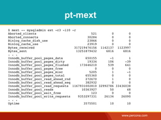 pt-mext
$ mext -- mysqladmin ext -c3 -i10 -r
Aborted_clients                              521      0        0
Aborted_connects                           30284      0        0
Binlog_cache_disk_use                      23866      0        0
Binlog_cache_use                           23919      0        0
Bytes_received                     317219476156 1142137 1123997
Bytes_sent                           13251879432   6816     6816
. . .
Innodb_buffer_pool_pages_data             650155     -1        1
Innodb_buffer_pool_pages_dirty             19334    106      -39
Innodb_buffer_pool_pages_flushed       173646210    539      641
Innodb_buffer_pool_pages_free                  0      0        0
Innodb_buffer_pool_pages_misc               5205      1       -1
Innodb_buffer_pool_pages_total            655360      0        0
Innodb_buffer_pool_read_ahead_rnd         272670      1        0
Innodb_buffer_pool_read_ahead_seq         382932      0        0
Innodb_buffer_pool_read_requests 1167931002810 32992786 33436038
Innodb_buffer_pool_reads                10363927     50       48
Innodb_buffer_pool_wait_free                 123      0        0
Innodb_buffer_pool_write_requests     9353297331  26134    26090
. . .
Uptime                                   3575501     10       10


                                                           www.percona.com
 