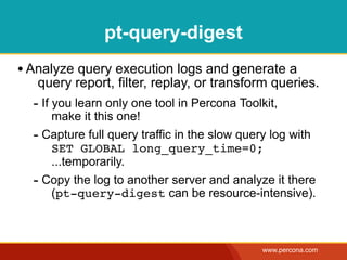 pt-query-digest
• Analyze query execution logs and generate a
   query report, filter, replay, or transform queries.
  - If you learn only one tool in Percona Toolkit,
     make it this one!
  - Capture full query traffic in the slow query log with
     SET GLOBAL long_query_time=0;
     ...temporarily.
  - Copy the log to another server and analyze it there
     (pt-query-digest can be resource-intensive).



                                               www.percona.com
 