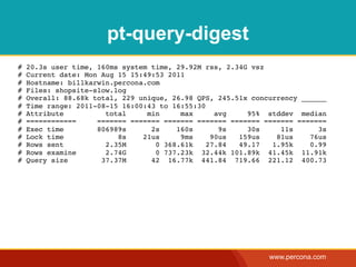 pt-query-digest
#   20.3s user time, 160ms system time, 29.92M rss, 2.34G vsz
#   Current date: Mon Aug 15 15:49:53 2011
#   Hostname: billkarwin.percona.com
#   Files: shopsite-slow.log
#   Overall: 88.68k total, 229 unique, 26.98 QPS, 245.51x concurrency ______
#   Time range: 2011-08-15 16:00:43 to 16:55:30
#   Attribute          total     min     max      avg    95% stddev median
#   ============     ======= ======= ======= ======= ======= ======= =======
#   Exec time        806989s      2s    160s       9s    30s     11s      3s
#   Lock time             8s    21us     9ms     90us  159us    81us    76us
#   Rows sent          2.35M       0 368.61k    27.84  49.17   1.95k    0.99
#   Rows examine       2.74G       0 737.23k 32.44k 101.89k 41.45k 11.91k
#   Query size        37.37M      42 16.77k 441.84 719.66 221.12 400.73




                                                              www.percona.com
 