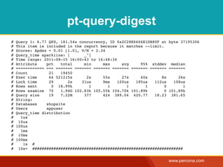 pt-query-digest
#   Query 1: 6.77 QPS, 181.54x concurrency, ID 0x2C28E6666E1DB80F at byte 37195306
#   This item is included in the report because it matches --limit.
#   Scores: Apdex = 0.01 [1.0], V/M = 2.34
#   Query_time sparkline: |      _^|
#   Time range: 2011-08-15 16:00:43 to 16:48:34
#   Attribute    pct   total     min     max      avg    95% stddev median
#   ============ === ======= ======= ======= ======= ======= ======= =======
#   Count         21   19450
#   Exec time     64 521215s      2s     55s      27s    40s      8s      26s
#   Lock time     29      2s    31us     9ms    120us  185us   112us    108us
#   Rows sent      0 18.99k        1       1        1      1        0       1
#   Rows examine 70    1.94G 102.83k 105.55k 104.70k 101.89k        0 101.89k
#   Query size    19   7.22M     377     424 389.04 420.77     18.23 381.65
#   String:
#   Databases    shopsite
#   Users        appuser
#   Query_time distribution
#     1us
#    10us
#   100us
#     1ms
#    10ms
#   100ms
#      1s #
#    10s+ ################################################################


                                                                    www.percona.com
 