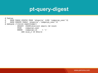 pt-query-digest
# Tables
#    SHOW TABLE STATUS FROM `shopsite` LIKE 'campaign_user'G
#    SHOW CREATE TABLE `shopsite`.`campaign_user`G
# EXPLAIN /*!50100 PARTITIONS*/
            SELECT COUNT(distinct email) AS count
            FROM     campaign_user
            WHERE    campaign_id      = '1'
                 AND misc_2 IS NULLG




                                                                www.percona.com
 