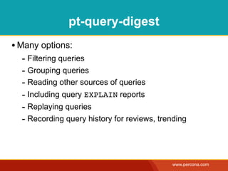 pt-query-digest
• Many options:
  - Filtering queries
  - Grouping queries
  - Reading other sources of queries
  - Including query EXPLAIN reports
  - Replaying queries
  - Recording query history for reviews, trending



                                            www.percona.com
 