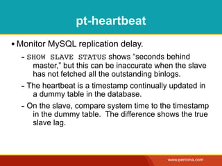 pt-heartbeat
• Monitor MySQL replication delay.
  - SHOW SLAVE STATUS shows “seconds behind
     master,” but this can be inaccurate when the slave
     has not fetched all the outstanding binlogs.
  - The heartbeat is a timestamp continually updated in
     a dummy table in the database.
  - On the slave, compare system time to the timestamp
     in the dummy table. The difference shows the true
     slave lag.



                                           www.percona.com
 