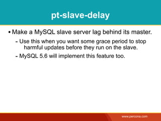 pt-slave-delay
• Make a MySQL slave server lag behind its master.
  - Use this when you want some grace period to stop
     harmful updates before they run on the slave.
  - MySQL 5.6 will implement this feature too.




                                           www.percona.com
 