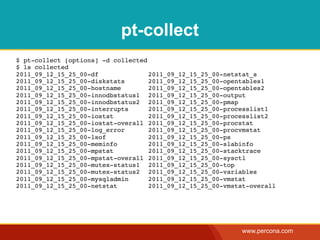 pt-collect
$ pt-collect [options] -d collected
$ ls collected
2011_09_12_15_25_00-df! !   !   !   2011_09_12_15_25_00-netstat_s
2011_09_12_15_25_00-diskstats! !    2011_09_12_15_25_00-opentables1
2011_09_12_15_25_00-hostname! !     2011_09_12_15_25_00-opentables2
2011_09_12_15_25_00-innodbstatus1! 2011_09_12_15_25_00-output
2011_09_12_15_25_00-innodbstatus2! 2011_09_12_15_25_00-pmap
2011_09_12_15_25_00-interrupts! !   2011_09_12_15_25_00-processlist1
2011_09_12_15_25_00-iostat! !   !   2011_09_12_15_25_00-processlist2
2011_09_12_15_25_00-iostat-overall! 2011_09_12_15_25_00-procstat
2011_09_12_15_25_00-log_error! !    2011_09_12_15_25_00-procvmstat
2011_09_12_15_25_00-lsof! !     !   2011_09_12_15_25_00-ps
2011_09_12_15_25_00-meminfo!!   !   2011_09_12_15_25_00-slabinfo
2011_09_12_15_25_00-mpstat! !   !   2011_09_12_15_25_00-stacktrace
2011_09_12_15_25_00-mpstat-overall! 2011_09_12_15_25_00-sysctl
2011_09_12_15_25_00-mutex-status1! 2011_09_12_15_25_00-top
2011_09_12_15_25_00-mutex-status2! 2011_09_12_15_25_00-variables
2011_09_12_15_25_00-mysqladmin! !   2011_09_12_15_25_00-vmstat
2011_09_12_15_25_00-netstat!!   !   2011_09_12_15_25_00-vmstat-overall




                                                            www.percona.com
 
