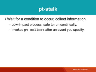 pt-stalk
• Wait for a condition to occur, collect information.
  - Low-impact process, safe to run continually.
  - Invokes pt-collect after an event you specify.




                                           www.percona.com
 
