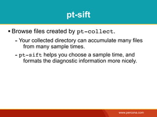 pt-sift
• Browse files created by pt-collect.
  - Your collected directory can accumulate many files
     from many sample times.
  - pt-sift helps you choose a sample time, and
     formats the diagnostic information more nicely.




                                            www.percona.com
 