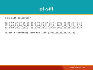 pt-sift
$ pt-sift collected/

2010_09_29_20_25_09 2010_09_29_20_35_41 2010_09_29_20_46_14
2010_09_29_20_56_48 2010_09_29_21_07_21 2010_09_29_21_17_53
2010_09_29_21_28_27 2010_09_29_21_39_00 2010_09_29_21_49_38

Select a timestamp from the list [2010_09_29_21_49_38]




                                                  www.percona.com
 