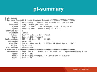 pt-summary
$ pt-summary
# Percona Toolkit System Summary Report ######################
        Date | 2011-09-30 17:06:44 UTC (local TZ: PDT -0700)
    Hostname | huey.karwin.percona.com
      Uptime | 7:45, 1 user, load average: 0.04, 0.01, 0.00
      System | innotek GmbH; VirtualBox; v1.2 ()
 Service Tag | 0
    Platform | Linux
     Release | CentOS release 5.6 (Final)
      Kernel | 2.6.18-238.19.1.el5
Architecture | CPU = 64-bit, OS = 64-bit
   Threading | NPTL 2.5
    Compiler | GNU CC version 4.1.2 20080704 (Red Hat 4.1.2-51).
     SELinux | Enforcing
 Virtualized | VirtualBox
# Processor ##################################################
  Processors | physical = 1, cores = 0, virtual = 1, hyperthreading = no
      Speeds | 1x2844.667
      Models | 1xIntel(R) Core(TM) i7 CPU M 640 @ 2.80GHz
      Caches | 1x6144 KB




                                                            www.percona.com
 