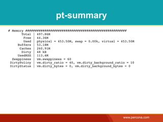 pt-summary
# Memory #####################################################
       Total | 497.86M
        Free | 44.36M
        Used | physical = 453.50M, swap = 0.00k, virtual = 453.50M
     Buffers | 53.18M
      Caches | 260.91M
       Dirty | 48 kB
     UsedRSS | 113.4M
  Swappiness | vm.swappiness = 60
 DirtyPolicy | vm.dirty_ratio = 40, vm.dirty_background_ratio = 10
 DirtyStatus | vm.dirty_bytes = 0, vm.dirty_background_bytes = 0




                                                            www.percona.com
 