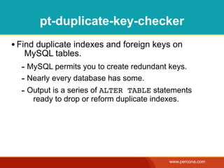 pt-duplicate-key-checker
• Find duplicate indexes and foreign keys on
   MySQL tables.
  - MySQL permits you to create redundant keys.
  - Nearly every database has some.
  - Output is a series of ALTER TABLE statements
     ready to drop or reform duplicate indexes.




                                            www.percona.com
 