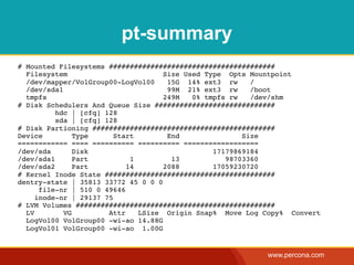 pt-summary
# Mounted Filesystems ########################################
  Filesystem                         Size Used Type Opts Mountpoint
  /dev/mapper/VolGroup00-LogVol00     15G 14% ext3 rw     /
  /dev/sda1                           99M 21% ext3 rw     /boot
  tmpfs                              249M   0% tmpfs rw   /dev/shm
# Disk Schedulers And Queue Size #############################
          hdc | [cfq] 128
          sda | [cfq] 128
# Disk Partioning ############################################
Device         Type      Start        End               Size
============ ==== ========== ========== ==================
/dev/sda       Disk                              17179869184
/dev/sda1      Part          1         13           98703360
/dev/sda2      Part         14       2088        17059230720
# Kernel Inode State #########################################
dentry-state | 35813 33772 45 0 0 0
      file-nr | 510 0 49646
     inode-nr | 29137 75
# LVM Volumes ################################################
  LV        VG         Attr    LSize Origin Snap% Move Log Copy% Convert
  LogVol00 VolGroup00 -wi-ao 14.88G
  LogVol01 VolGroup00 -wi-ao 1.00G


                                                           www.percona.com
 