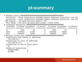 pt-summary
# Network Config #############################################
  Controller | Intel Corporation 82540EM Gigabit Ethernet Controller (rev 02)
  Controller | Intel Corporation 82540EM Gigabit Ethernet Controller (rev 02)
 FIN Timeout | net.ipv4.tcp_fin_timeout = 60
  Port Range | net.ipv4.ip_local_port_range = 32768 61000
# Interface Statistics #######################################
  interface rx_bytes rx_packets rx_errors     tx_bytes tx_packets tx_errors
  ========= ========= ========== ========== ========== ========== ==========
  lo              7000        60          0       7000         60          0
  eth0         1250000     17500          0    3000000      15000          0
  eth1         9000000     12500          0     600000       8000          0
# Network Connections ########################################
  Connections from remote IP addresses
     192.168.56.1       1
  Connections to local IP addresses
     192.168.56.111     1
  Connections to top 10 local ports
     22                 1
  States of connections
     ESTABLISHED        1
     LISTEN             5




                                                            www.percona.com
 