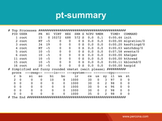 pt-summary
# Top Processes ##############################################
  PID USER      PR NI VIRT RES SHR S %CPU %MEM        TIME+ COMMAND
    1 root      15   0 10372 688 572 S 0.0 0.1       0:00.44 init
    2 root      RT -5      0    0      0 S 0.0 0.0   0:00.00 migration/0
    3 root      34 19      0    0      0 S 0.0 0.0   0:00.20 ksoftirqd/0
    4 root      RT -5      0    0      0 S 0.0 0.0   0:00.03 watchdog/0
    5 root      10 -5      0    0      0 S 0.0 0.0   0:07.58 events/0
    6 root      10 -5      0    0      0 S 0.0 0.0   0:00.00 khelper
   11 root      10 -5      0    0      0 S 0.0 0.0   0:00.00 kthread
   15 root      10 -5      0    0      0 S 0.0 0.0   0:00.11 kblockd/0
   16 root      20 -5      0    0      0 S 0.0 0.0   0:00.00 kacpid
# Simplified and fuzzy rounded vmstat (wait please) ##########
  procs ---swap-- -----io---- ---system---- --------cpu--------
   r b     si   so    bi     bo     ir     cs us sy il wa st
   2 0      0    0    10      8   1000     30  0   3 97    0   0
   0 0      0    0     0      0   1000     30  0   2 98    0   0
   0 0      0    0     0      0   1000     30  0   4 96    0   0
   0 0      0    0     0      0   1000     30  0   2 98    0   0
   0 0      0    0     0      0   1000     35  0   2 98    0   0
# The End ####################################################




                                                            www.percona.com
 