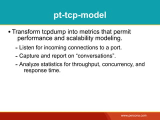 pt-tcp-model
• Transform tcpdump into metrics that permit
   performance and scalability modeling.
  - Listen for incoming connections to a port.
  - Capture and report on “conversations”.
  - Analyze statistics for throughput, concurrency, and
     response time.




                                             www.percona.com
 