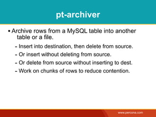 pt-archiver
• Archive rows from a MySQL table into another
   table or a file.
  - Insert into destination, then delete from source.
  - Or insert without deleting from source.
  - Or delete from source without inserting to dest.
  - Work on chunks of rows to reduce contention.




                                              www.percona.com
 