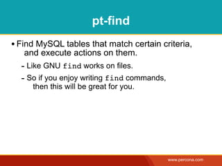pt-find
• Find MySQL tables that match certain criteria,
   and execute actions on them.
  - Like GNU find works on files.
  - So if you enjoy writing find commands,
     then this will be great for you.




                                             www.percona.com
 