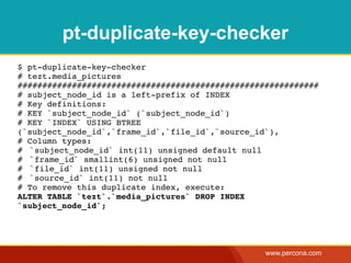 pt-duplicate-key-checker
$ pt-duplicate-key-checker
# tezt.media_pictures
#############################################################
# subject_node_id is a left-prefix of INDEX
# Key definitions:
# KEY `subject_node_id` (`subject_node_id`)
# KEY `INDEX` USING BTREE
(`subject_node_id`,`frame_id`,`file_id`,`source_id`),
# Column types:
#! `subject_node_id` int(11) unsigned default null
#! `frame_id` smallint(6) unsigned not null
#! `file_id` int(11) unsigned not null
#! `source_id` int(11) not null
# To remove this duplicate index, execute:
ALTER TABLE `tezt`.`media_pictures` DROP INDEX
`subject_node_id`;




                                                  www.percona.com
 