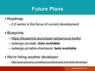 Future Plans
• Roadmap
  - 2.0 series is the focus of current development

• Blueprints
  - https://blueprints.launchpad.net/percona-toolkit
  - redesign-pt-stalk: beta available
  - redesign-pt-table-checksum: beta available

• We’re hiring another developer:
  - http://www.percona.com/about-us/career/perl-and-shell-developer/
                                                      www.percona.com
 