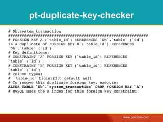 pt-duplicate-key-checker
# Db.system_transaction
#############################################################
# FOREIGN KEY A (`table_id`) REFERENCES `Db`.`table` (`id`)
is a duplicate of FOREIGN KEY B (`table_id`) REFERENCES
`Db`.`table` (`id`)
# Key definitions:
# CONSTRAINT `A` FOREIGN KEY (`table_id`) REFERENCES
`table` (`id`)
# CONSTRAINT `B` FOREIGN KEY (`table_id`) REFERENCES
`table` (`id`)
# Column types:
#! `table_id` bigint(20) default null
# To remove this duplicate foreign key, execute:
ALTER TABLE `Db`.`system_transaction` DROP FOREIGN KEY `A`;
# MySQL uses the A index for this foreign key constraint




                                                  www.percona.com
 