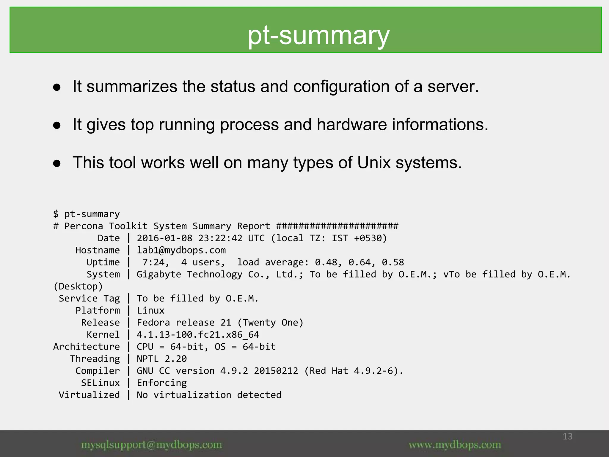 pt-summary
● It summarizes the status and configuration of a server.
● It gives top running process and hardware informations.
● This tool works well on many types of Unix systems.
$ pt-summary
# Percona Toolkit System Summary Report ######################
Date | 2016-01-08 23:22:42 UTC (local TZ: IST +0530)
Hostname | lab1@mydbops.com
Uptime | 7:24, 4 users, load average: 0.48, 0.64, 0.58
System | Gigabyte Technology Co., Ltd.; To be filled by O.E.M.; vTo be filled by O.E.M.
(Desktop)
Service Tag | To be filled by O.E.M.
Platform | Linux
Release | Fedora release 21 (Twenty One)
Kernel | 4.1.13-100.fc21.x86_64
Architecture | CPU = 64-bit, OS = 64-bit
Threading | NPTL 2.20
Compiler | GNU CC version 4.9.2 20150212 (Red Hat 4.9.2-6).
SELinux | Enforcing
Virtualized | No virtualization detected
 