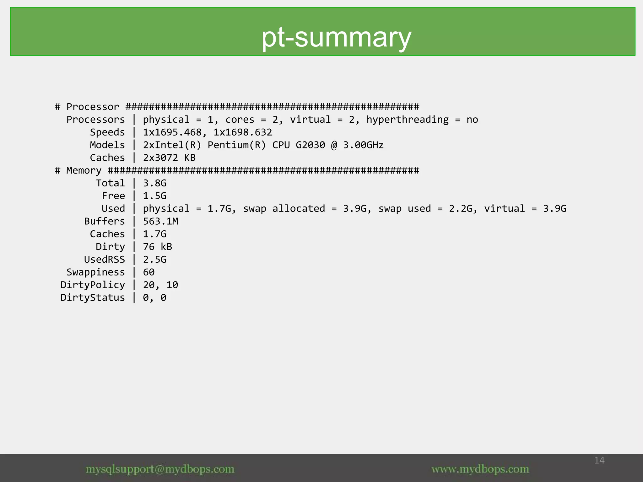 # Processor ##################################################
Processors | physical = 1, cores = 2, virtual = 2, hyperthreading = no
Speeds | 1x1695.468, 1x1698.632
Models | 2xIntel(R) Pentium(R) CPU G2030 @ 3.00GHz
Caches | 2x3072 KB
# Memory #####################################################
Total | 3.8G
Free | 1.5G
Used | physical = 1.7G, swap allocated = 3.9G, swap used = 2.2G, virtual = 3.9G
Buffers | 563.1M
Caches | 1.7G
Dirty | 76 kB
UsedRSS | 2.5G
Swappiness | 60
DirtyPolicy | 20, 10
DirtyStatus | 0, 0
pt-summary
 