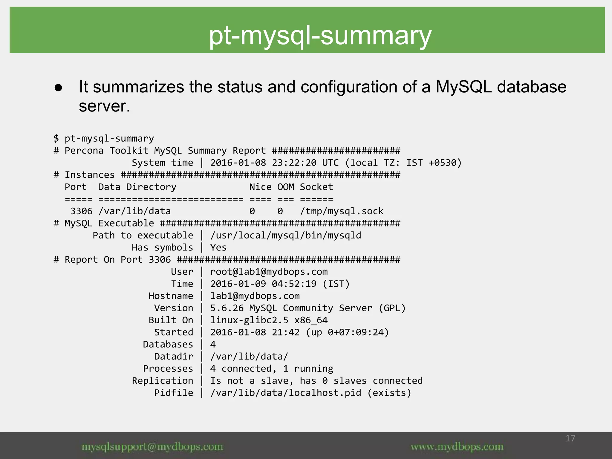 pt-mysql-summary
● It summarizes the status and configuration of a MySQL database
server.
$ pt-mysql-summary
# Percona Toolkit MySQL Summary Report #######################
System time | 2016-01-08 23:22:20 UTC (local TZ: IST +0530)
# Instances ##################################################
Port Data Directory Nice OOM Socket
===== ========================== ==== === ======
3306 /var/lib/data 0 0 /tmp/mysql.sock
# MySQL Executable ###########################################
Path to executable | /usr/local/mysql/bin/mysqld
Has symbols | Yes
# Report On Port 3306 ########################################
User | root@lab1@mydbops.com
Time | 2016-01-09 04:52:19 (IST)
Hostname | lab1@mydbops.com
Version | 5.6.26 MySQL Community Server (GPL)
Built On | linux-glibc2.5 x86_64
Started | 2016-01-08 21:42 (up 0+07:09:24)
Databases | 4
Datadir | /var/lib/data/
Processes | 4 connected, 1 running
Replication | Is not a slave, has 0 slaves connected
Pidfile | /var/lib/data/localhost.pid (exists)
 