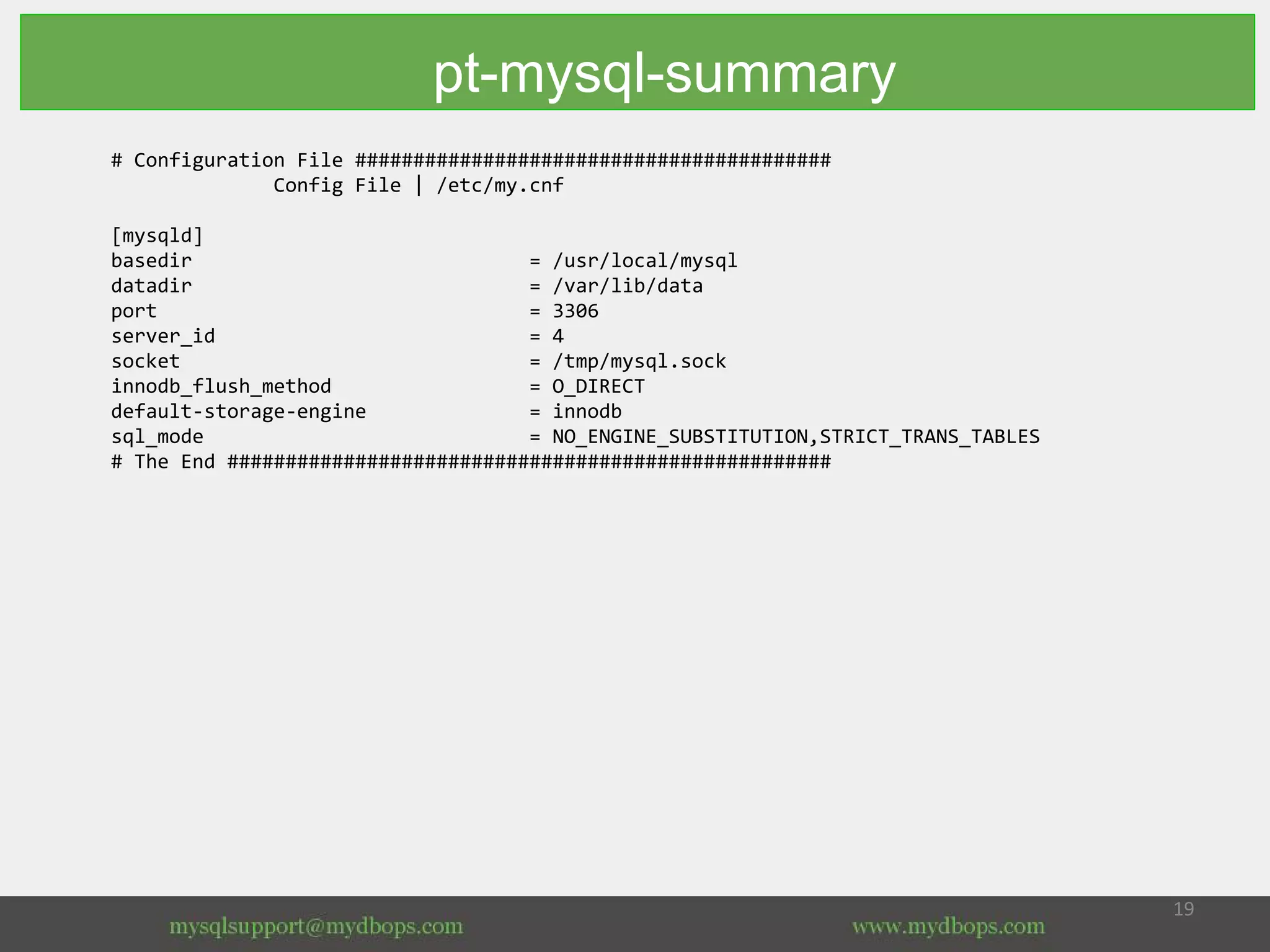 # Configuration File #########################################
Config File | /etc/my.cnf
[mysqld]
basedir = /usr/local/mysql
datadir = /var/lib/data
port = 3306
server_id = 4
socket = /tmp/mysql.sock
innodb_flush_method = O_DIRECT
default-storage-engine = innodb
sql_mode = NO_ENGINE_SUBSTITUTION,STRICT_TRANS_TABLES
# The End ####################################################
pt-mysql-summary
 