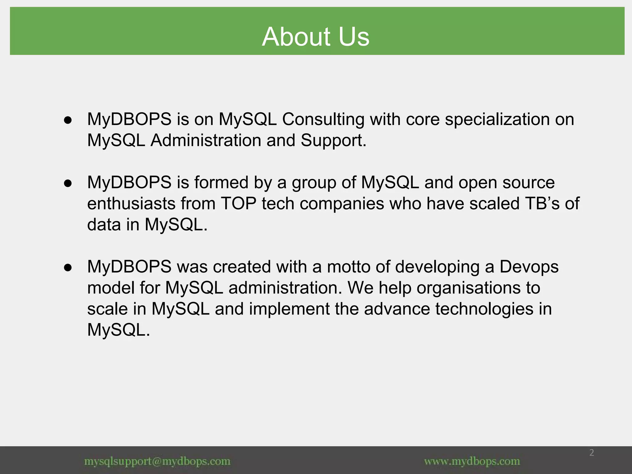 ● MyDBOPS is on MySQL Consulting with core specialization on
MySQL Administration and Support.
● MyDBOPS is formed by a group of MySQL and open source
enthusiasts from TOP tech companies who have scaled TB’s of
data in MySQL.
● MyDBOPS was created with a motto of developing a Devops
model for MySQL administration. We help organisations to
scale in MySQL and implement the advance technologies in
MySQL.
About Us
 