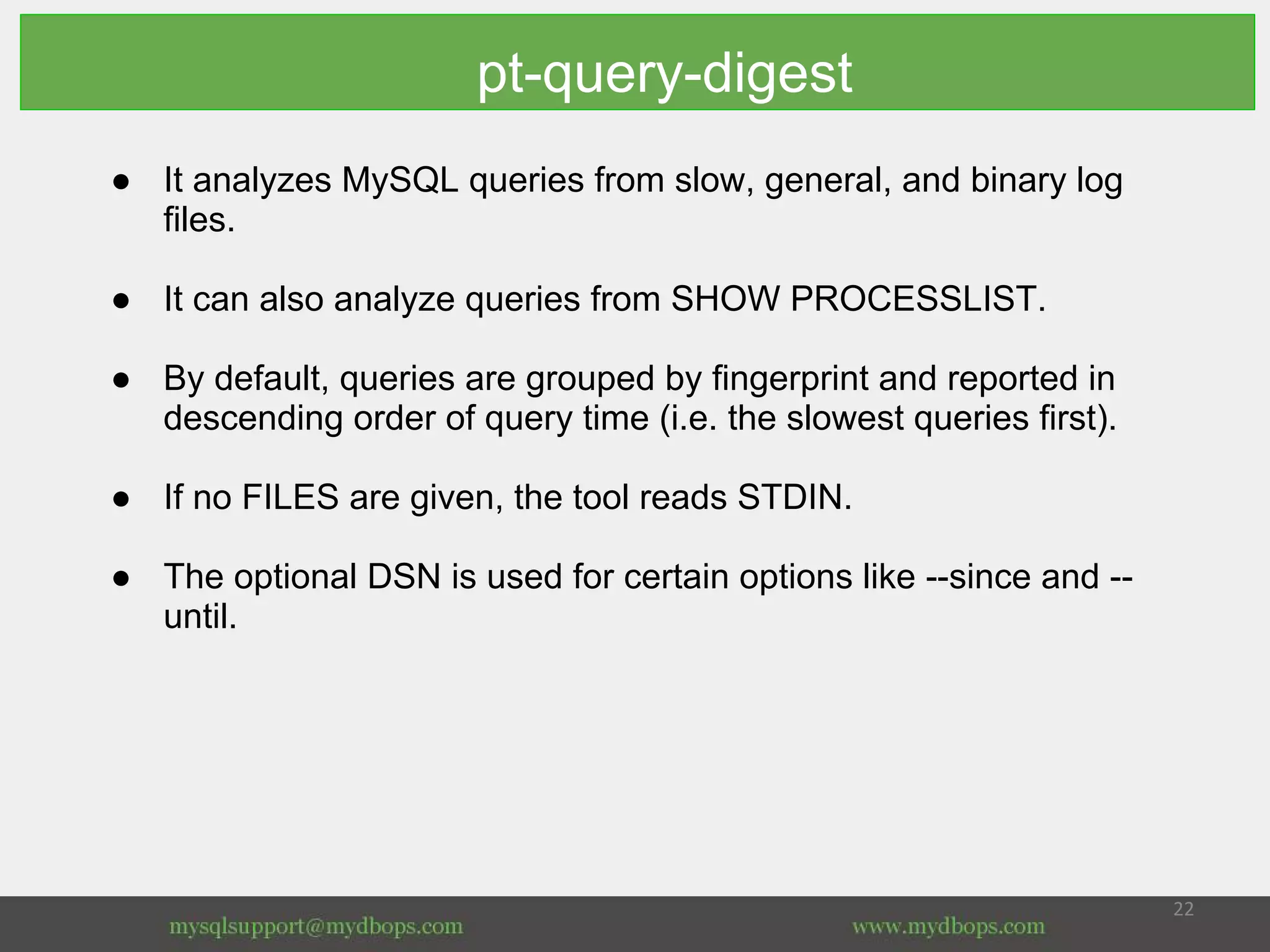 pt-query-digest
● It analyzes MySQL queries from slow, general, and binary log
files.
● It can also analyze queries from SHOW PROCESSLIST.
● By default, queries are grouped by fingerprint and reported in
descending order of query time (i.e. the slowest queries first).
● If no FILES are given, the tool reads STDIN.
● The optional DSN is used for certain options like --since and --
until.
 