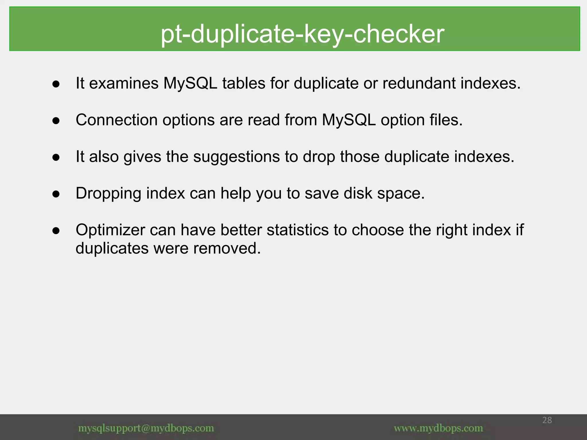 pt-duplicate-key-checker
● It examines MySQL tables for duplicate or redundant indexes.
● Connection options are read from MySQL option files.
● It also gives the suggestions to drop those duplicate indexes.
● Dropping index can help you to save disk space.
● Optimizer can have better statistics to choose the right index if
duplicates were removed.
 