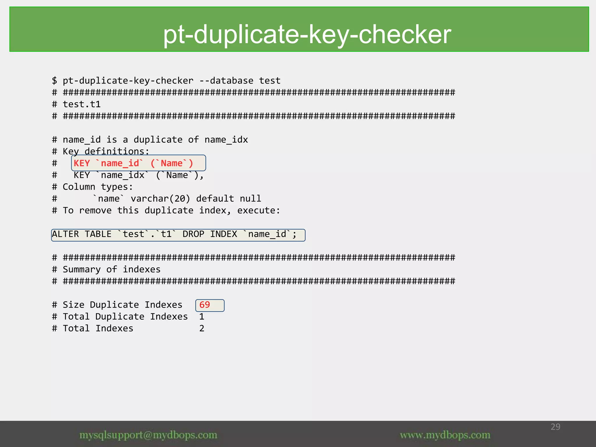 $ pt-duplicate-key-checker --database test
# ########################################################################
# test.t1
# ########################################################################
# name_id is a duplicate of name_idx
# Key definitions:
# KEY `name_id` (`Name`)
# KEY `name_idx` (`Name`),
# Column types:
# `name` varchar(20) default null
# To remove this duplicate index, execute:
ALTER TABLE `test`.`t1` DROP INDEX `name_id`;
# ########################################################################
# Summary of indexes
# ########################################################################
# Size Duplicate Indexes 69
# Total Duplicate Indexes 1
# Total Indexes 2
pt-duplicate-key-checker
 