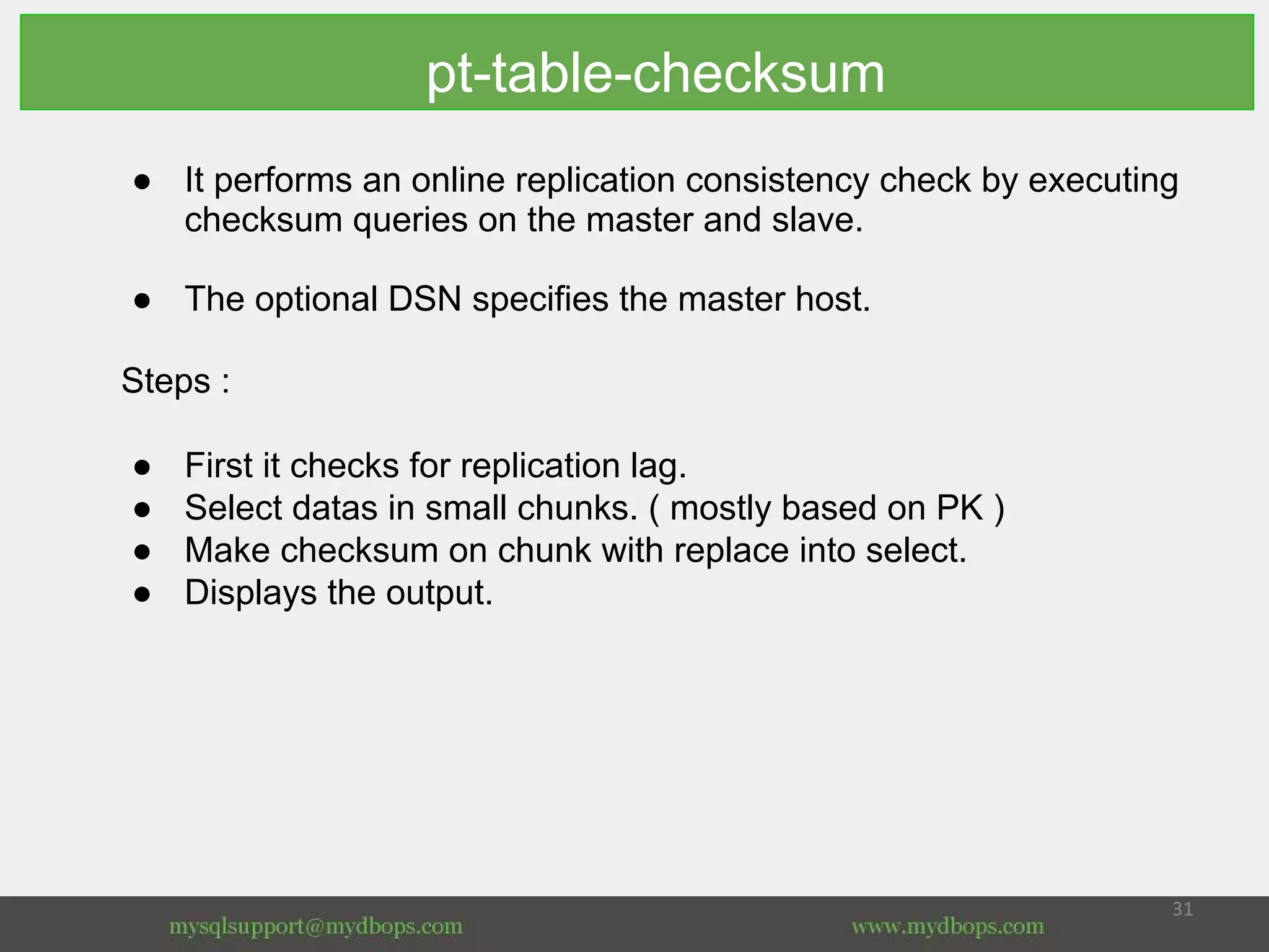 pt-table-checksum
● It performs an online replication consistency check by executing
checksum queries on the master and slave.
● The optional DSN specifies the master host.
Steps :
● First it checks for replication lag.
● Select datas in small chunks. ( mostly based on PK )
● Make checksum on chunk with replace into select.
● Displays the output.
 