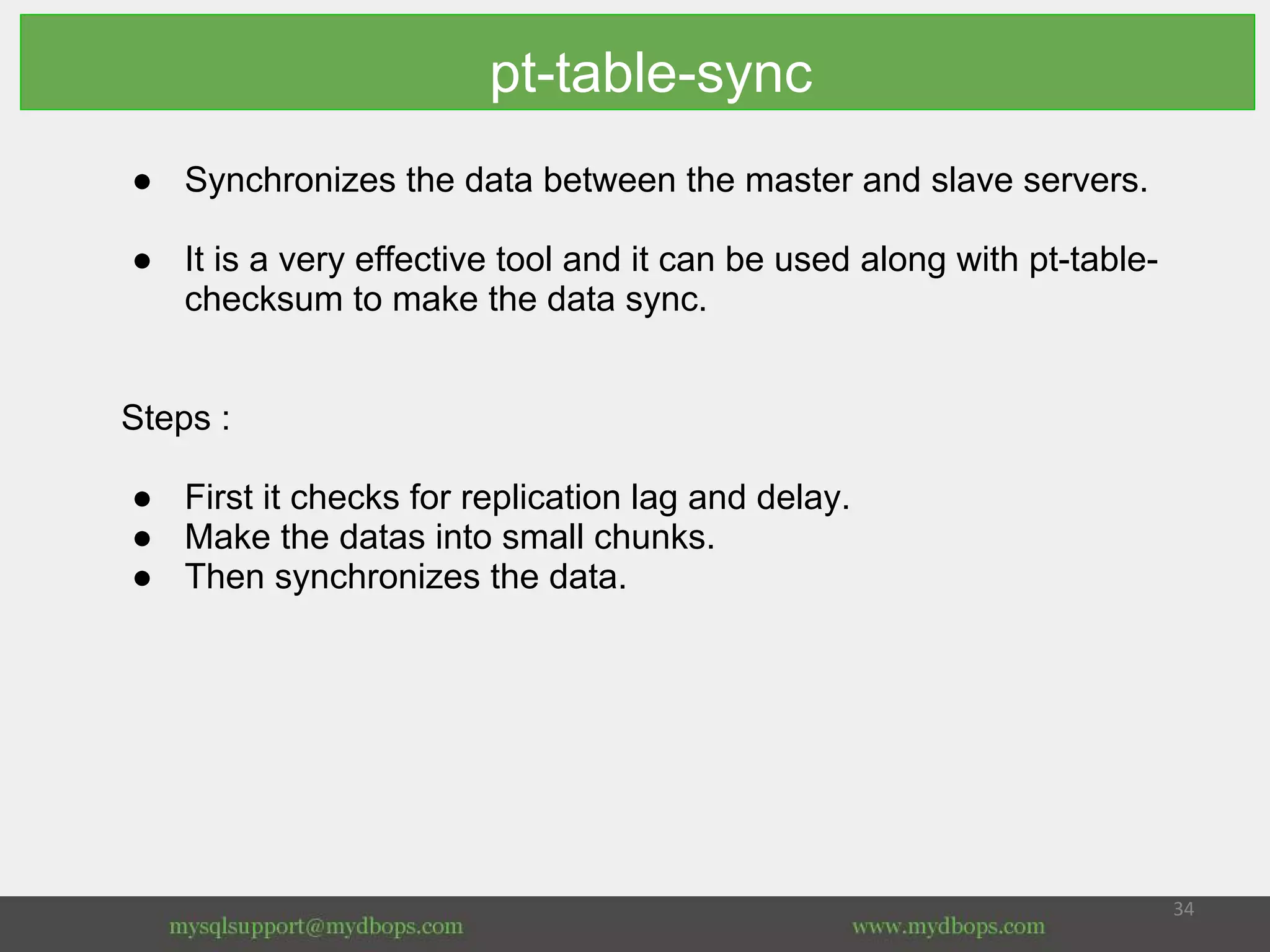 pt-table-sync
● Synchronizes the data between the master and slave servers.
● It is a very effective tool and it can be used along with pt-table-
checksum to make the data sync.
Steps :
● First it checks for replication lag and delay.
● Make the datas into small chunks.
● Then synchronizes the data.
 