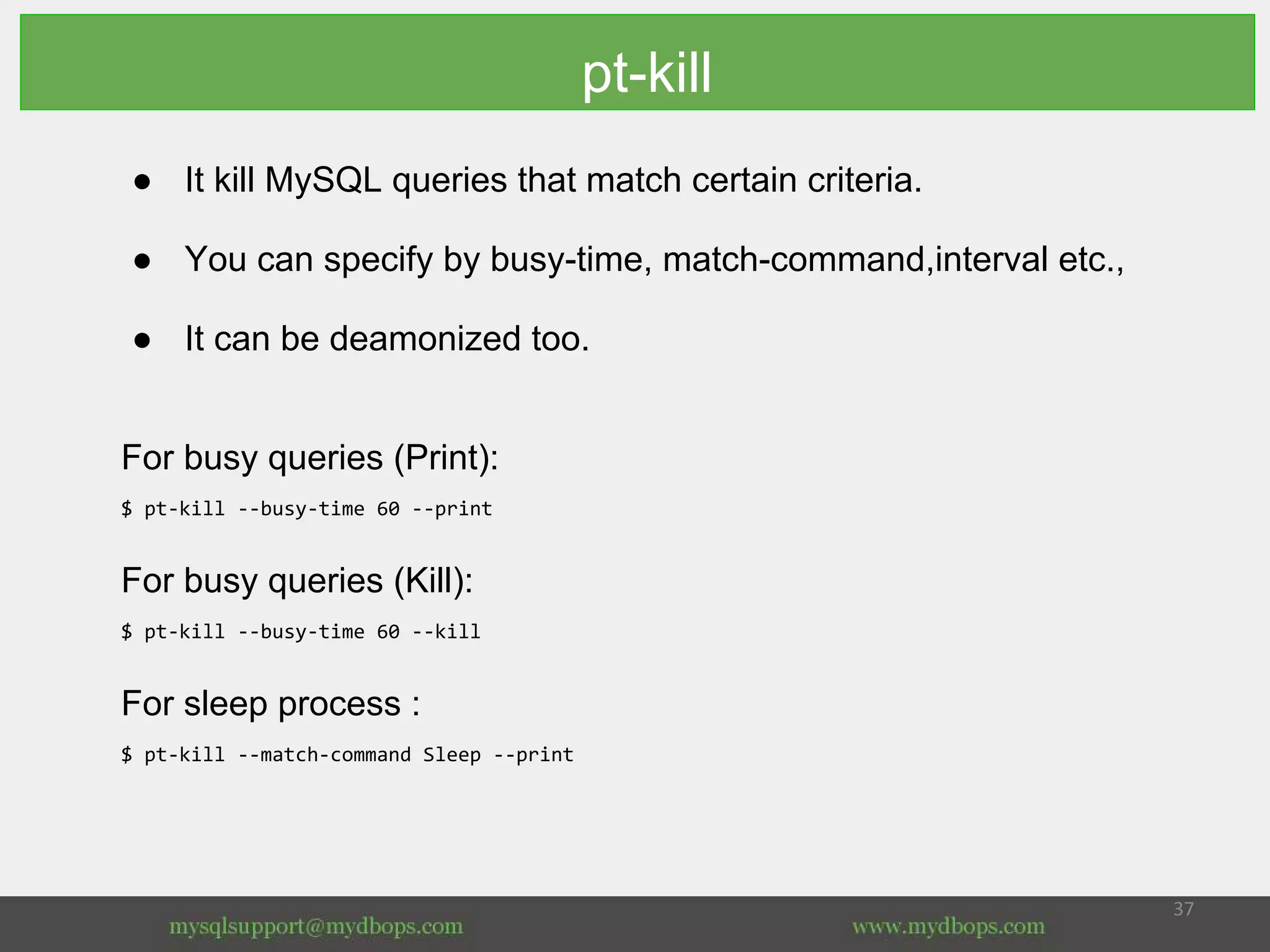 pt-kill
● It kill MySQL queries that match certain criteria.
● You can specify by busy-time, match-command,interval etc.,
● It can be deamonized too.
For busy queries (Print):
$ pt-kill --busy-time 60 --print
For busy queries (Kill):
$ pt-kill --busy-time 60 --kill
For sleep process :
$ pt-kill --match-command Sleep --print
 