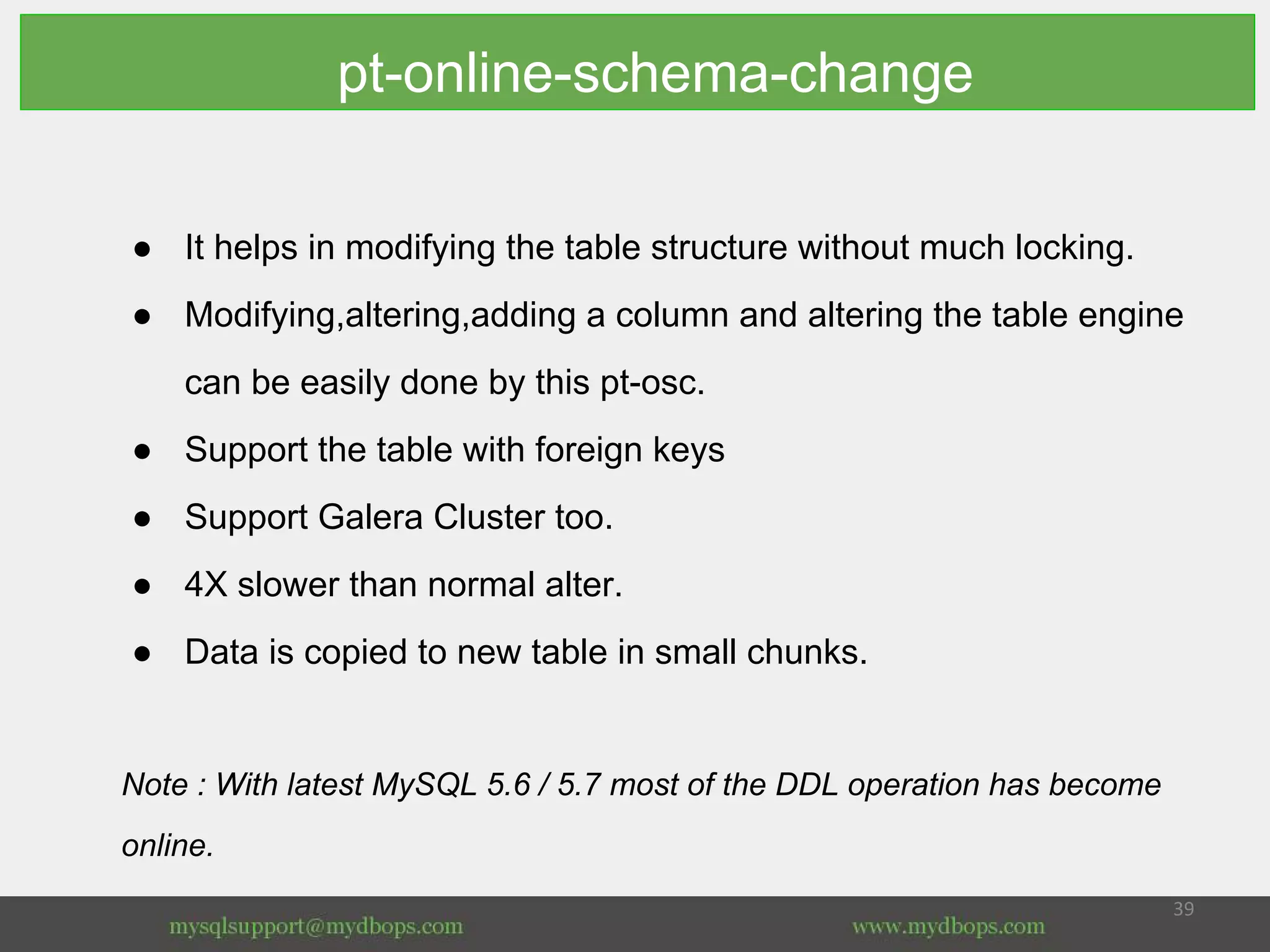 pt-online-schema-change
● It helps in modifying the table structure without much locking.
● Modifying,altering,adding a column and altering the table engine
can be easily done by this pt-osc.
● Support the table with foreign keys
● Support Galera Cluster too.
● 4X slower than normal alter.
● Data is copied to new table in small chunks.
Note : With latest MySQL 5.6 / 5.7 most of the DDL operation has become
online.
 