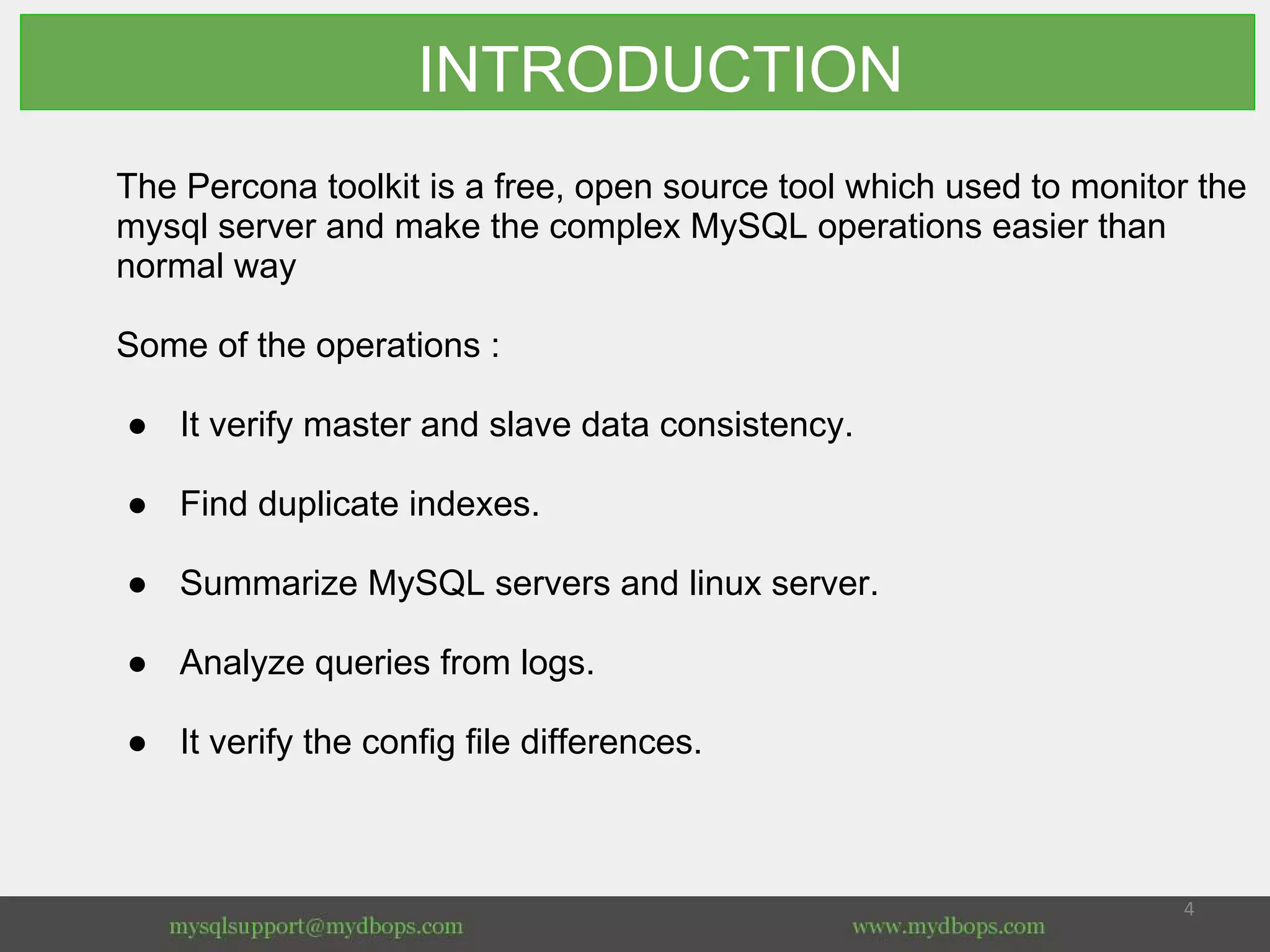 INTRODUCTION
The Percona toolkit is a free, open source tool which used to monitor the
mysql server and make the complex MySQL operations easier than
normal way
Some of the operations :
● It verify master and slave data consistency.
● Find duplicate indexes.
● Summarize MySQL servers and linux server.
● Analyze queries from logs.
● It verify the config file differences.
 