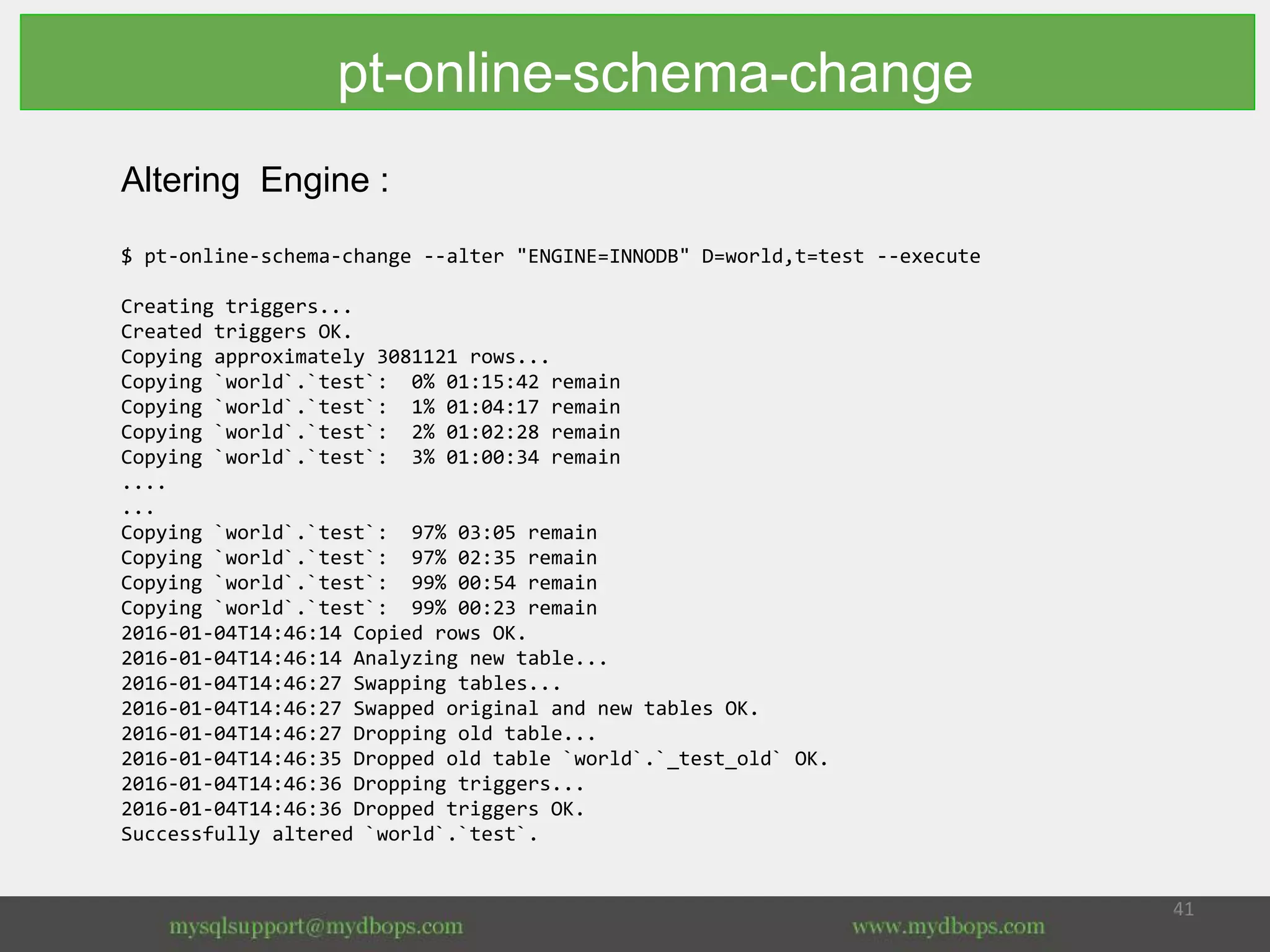 Altering Engine :
$ pt-online-schema-change --alter "ENGINE=INNODB" D=world,t=test --execute
Creating triggers...
Created triggers OK.
Copying approximately 3081121 rows...
Copying `world`.`test`: 0% 01:15:42 remain
Copying `world`.`test`: 1% 01:04:17 remain
Copying `world`.`test`: 2% 01:02:28 remain
Copying `world`.`test`: 3% 01:00:34 remain
....
...
Copying `world`.`test`: 97% 03:05 remain
Copying `world`.`test`: 97% 02:35 remain
Copying `world`.`test`: 99% 00:54 remain
Copying `world`.`test`: 99% 00:23 remain
2016-01-04T14:46:14 Copied rows OK.
2016-01-04T14:46:14 Analyzing new table...
2016-01-04T14:46:27 Swapping tables...
2016-01-04T14:46:27 Swapped original and new tables OK.
2016-01-04T14:46:27 Dropping old table...
2016-01-04T14:46:35 Dropped old table `world`.`_test_old` OK.
2016-01-04T14:46:36 Dropping triggers...
2016-01-04T14:46:36 Dropped triggers OK.
Successfully altered `world`.`test`.
pt-online-schema-change
 