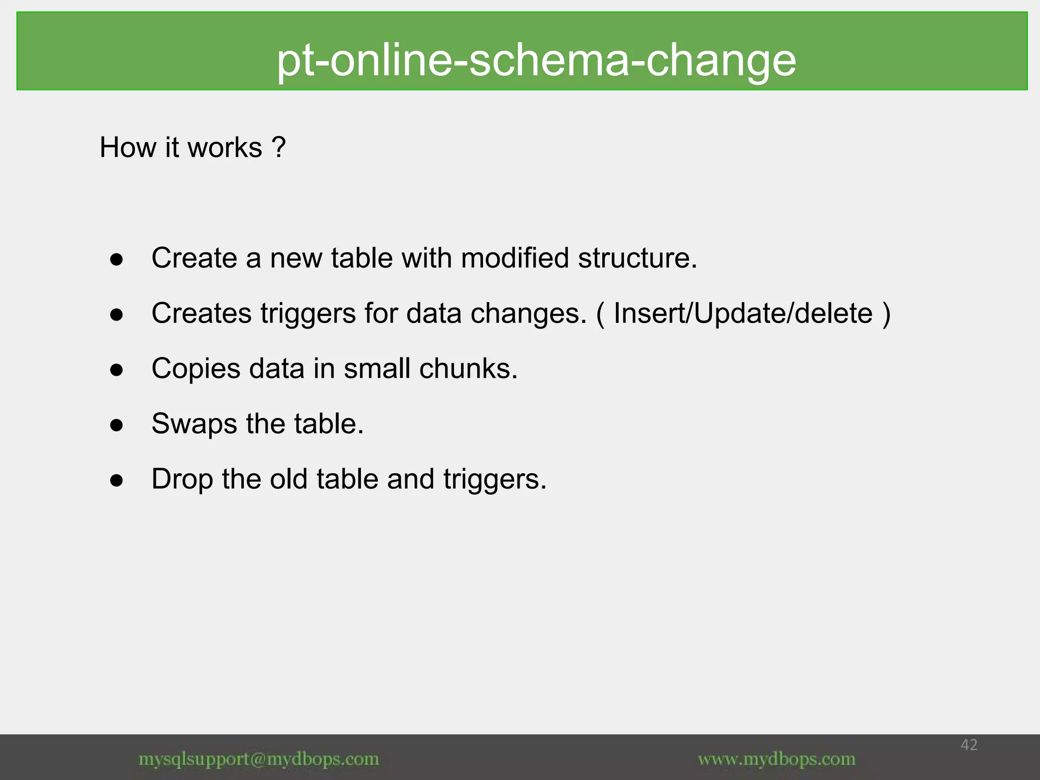 How it works ?
● Create a new table with modified structure.
● Creates triggers for data changes. ( Insert/Update/delete )
● Copies data in small chunks.
● Swaps the table.
● Drop the old table and triggers.
pt-online-schema-change
 