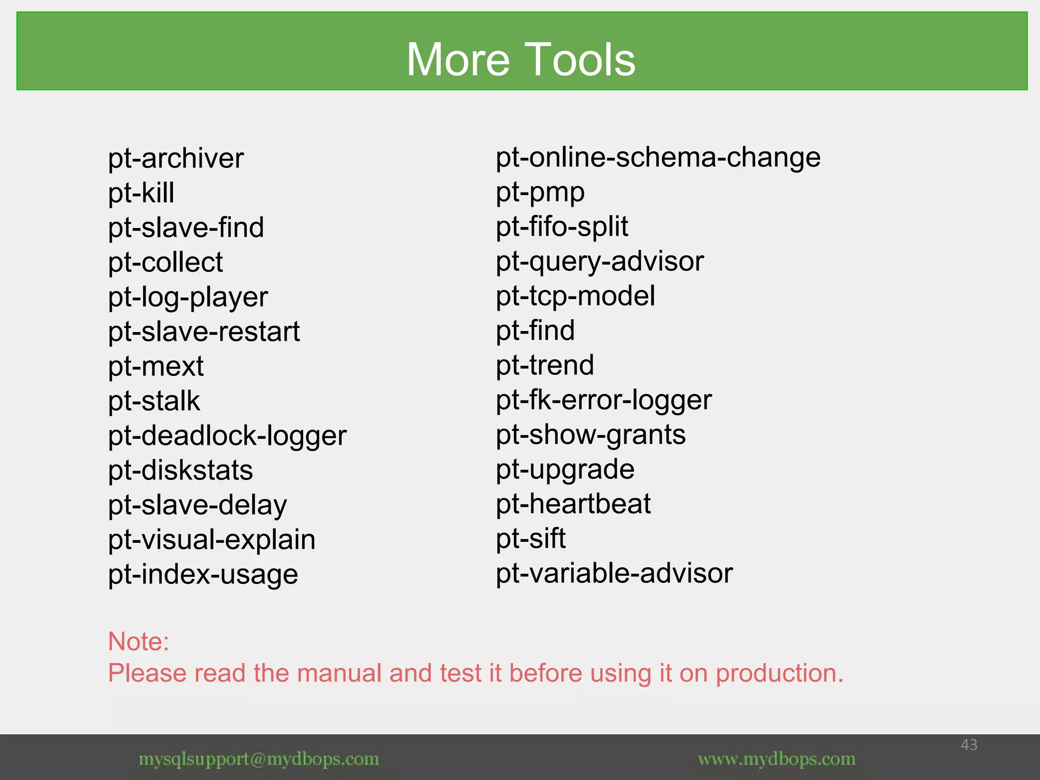 More Tools
pt-archiver
pt-kill
pt-slave-find
pt-collect
pt-log-player
pt-slave-restart
pt-mext
pt-stalk
pt-deadlock-logger
pt-diskstats
pt-slave-delay
pt-visual-explain
pt-index-usage
Note:
Please read the manual and test it before using it on production.
pt-online-schema-change
pt-pmp
pt-fifo-split
pt-query-advisor
pt-tcp-model
pt-find
pt-trend
pt-fk-error-logger
pt-show-grants
pt-upgrade
pt-heartbeat
pt-sift
pt-variable-advisor
 