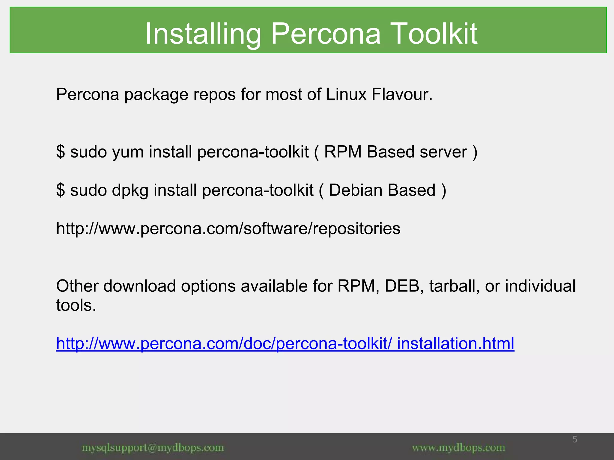 Installing Percona Toolkit
Percona package repos for most of Linux Flavour.
$ sudo yum install percona-toolkit ( RPM Based server )
$ sudo dpkg install percona-toolkit ( Debian Based )
http://www.percona.com/software/repositories
Other download options available for RPM, DEB, tarball, or individual
tools.
http://www.percona.com/doc/percona-toolkit/ installation.html
 