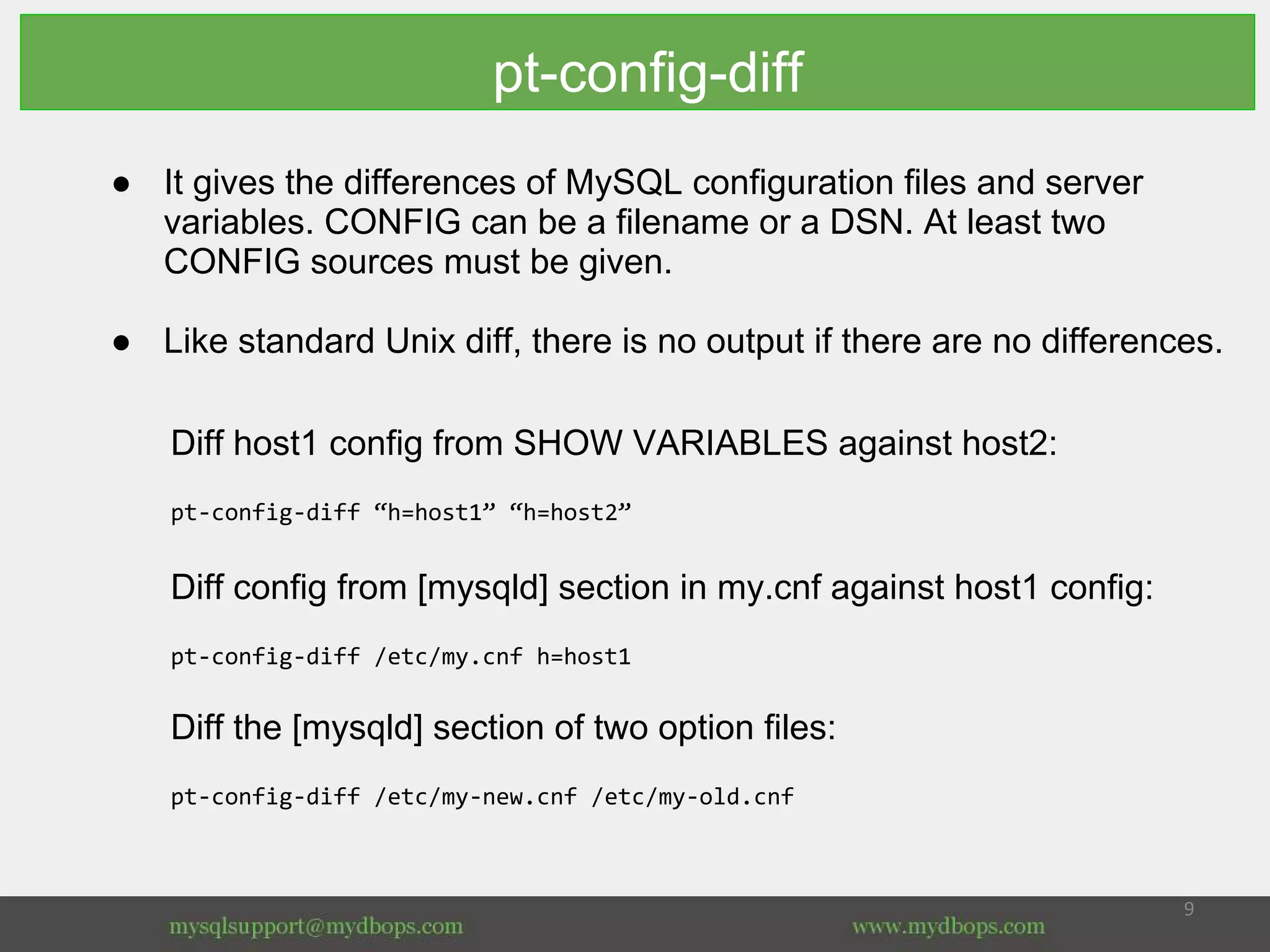 pt-config-diff
● It gives the differences of MySQL configuration files and server
variables. CONFIG can be a filename or a DSN. At least two
CONFIG sources must be given.
● Like standard Unix diff, there is no output if there are no differences.
Diff host1 config from SHOW VARIABLES against host2:
pt-config-diff “h=host1” “h=host2”
Diff config from [mysqld] section in my.cnf against host1 config:
pt-config-diff /etc/my.cnf h=host1
Diff the [mysqld] section of two option files:
pt-config-diff /etc/my-new.cnf /etc/my-old.cnf
 